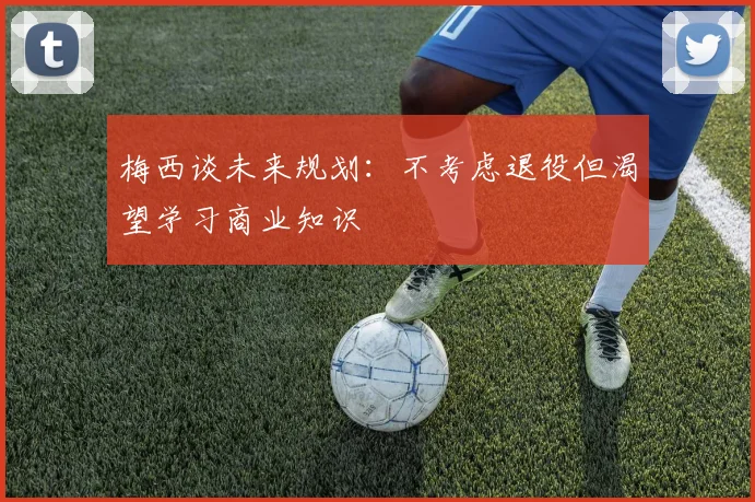梅西谈未来规划：不考虑退役但渴望学习商业知识