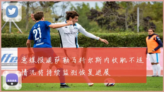 意媒报道萨勒马科尔斯内收肌不适情况将持续监测恢复进展