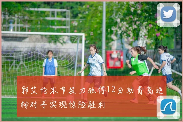 郭艾伦末节发力独得12分助青岛逆转对手实现惊险胜利
