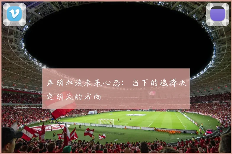 库明加谈未来心态：当下的选择决定明天的方向