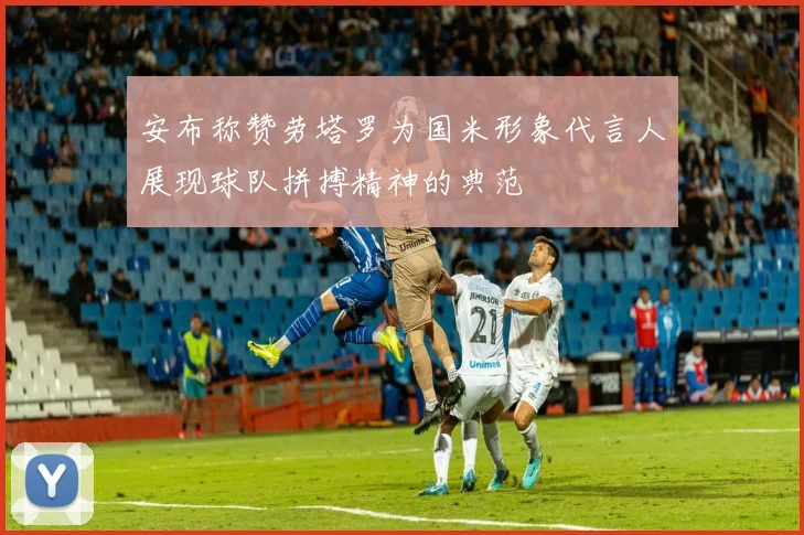 安布称赞劳塔罗为国米形象代言人展现球队拼搏精神的典范