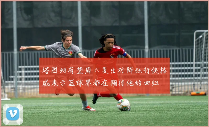 塔图姆有望周六复出对阵独行侠格威表示篮球界都在期待他的回归