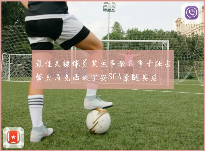 最佳关键球员奖竞争激烈华子独占鳌头马克西坎宁安SGA紧随其后