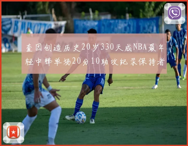 奎因创造历史20岁330天成NBA最年轻中锋单场20分10助攻纪录保持者