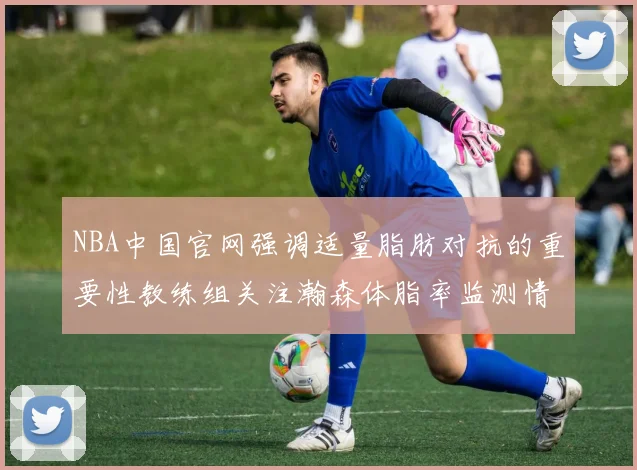NBA中国官网强调适量脂肪对抗的重要性教练组关注瀚森体脂率监测情况