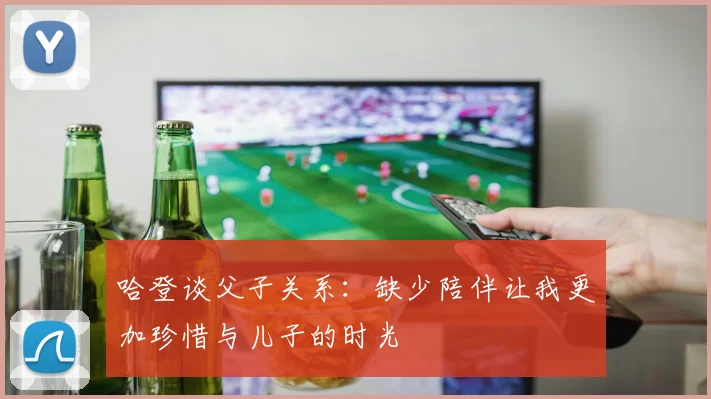 哈登谈父子关系：缺少陪伴让我更加珍惜与儿子的时光