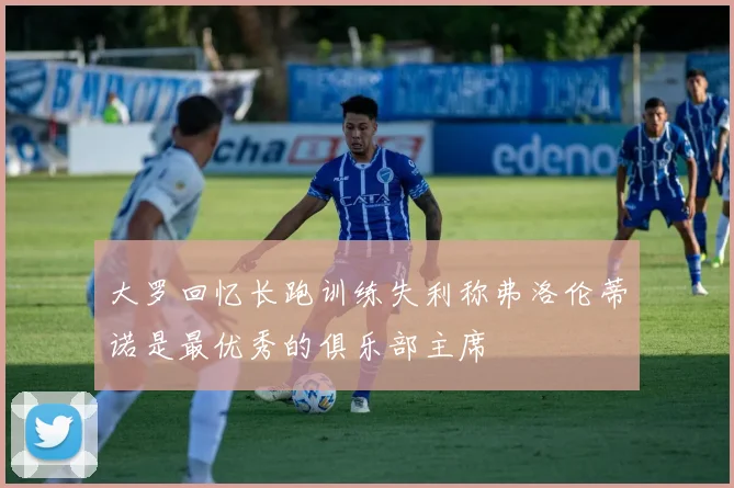 大罗回忆长跑训练失利称弗洛伦蒂诺是最优秀的俱乐部主席