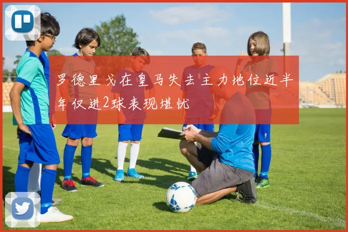 罗德里戈在皇马失去主力地位近半年仅进2球表现堪忧