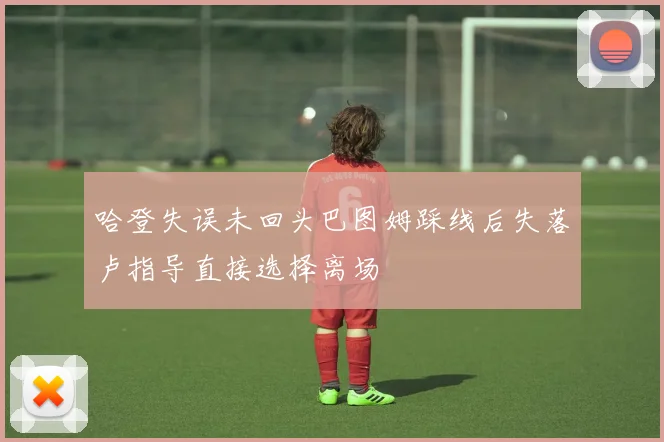 哈登失误未回头巴图姆踩线后失落卢指导直接选择离场