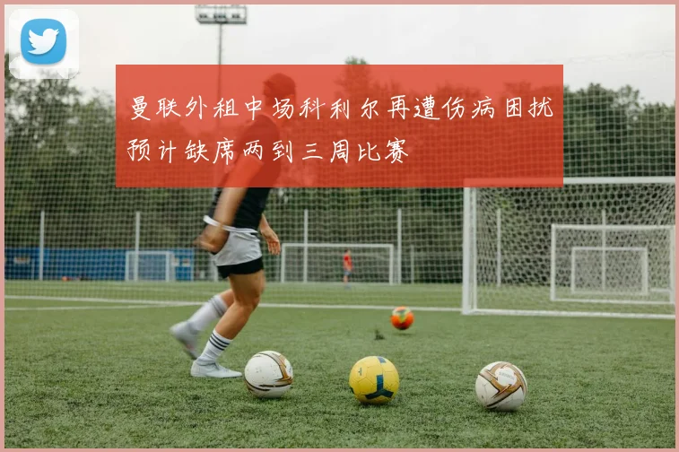 曼联外租中场科利尔再遭伤病困扰预计缺席两到三周比赛