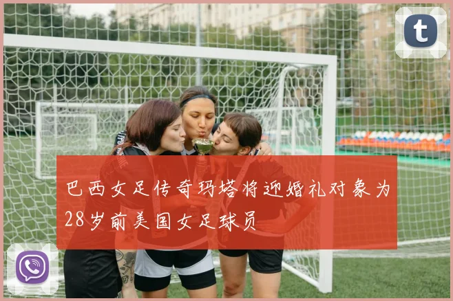 巴西女足传奇玛塔将迎婚礼对象为28岁前美国女足球员