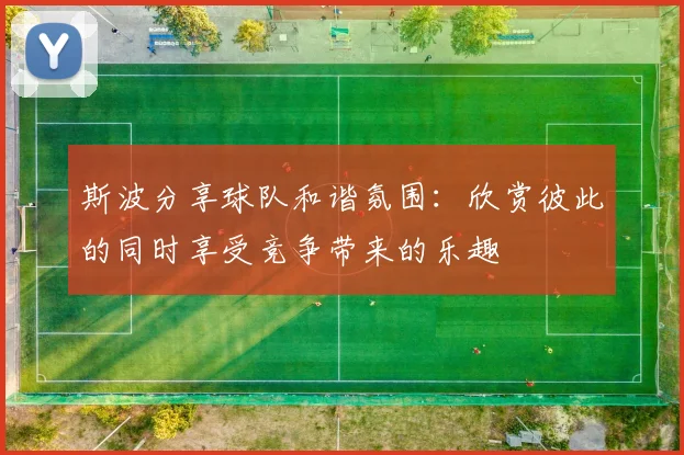 斯波分享球队和谐氛围：欣赏彼此的同时享受竞争带来的乐趣