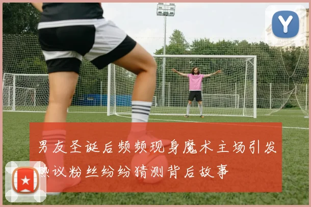 男友圣诞后频频现身魔术主场引发热议粉丝纷纷猜测背后故事