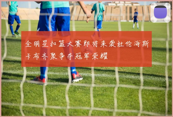 全明星扣篮大赛即将来袭杜伦海斯卡布齐聚争夺冠军荣耀