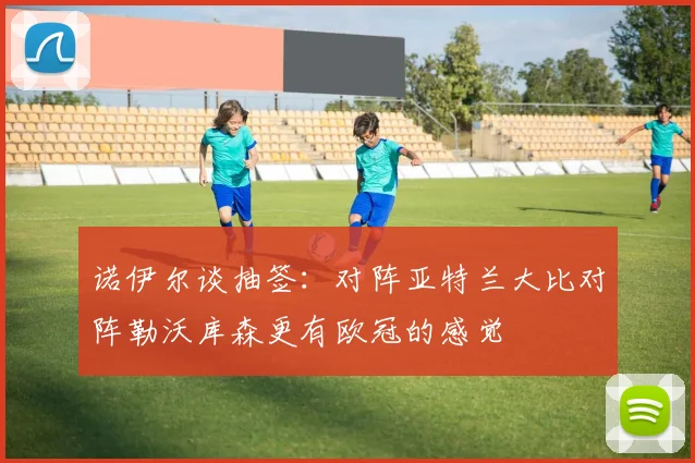 诺伊尔谈抽签：对阵亚特兰大比对阵勒沃库森更有欧冠的感觉