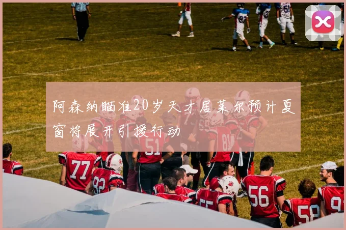 阿森纳瞄准20岁天才居莱尔预计夏窗将展开引援行动