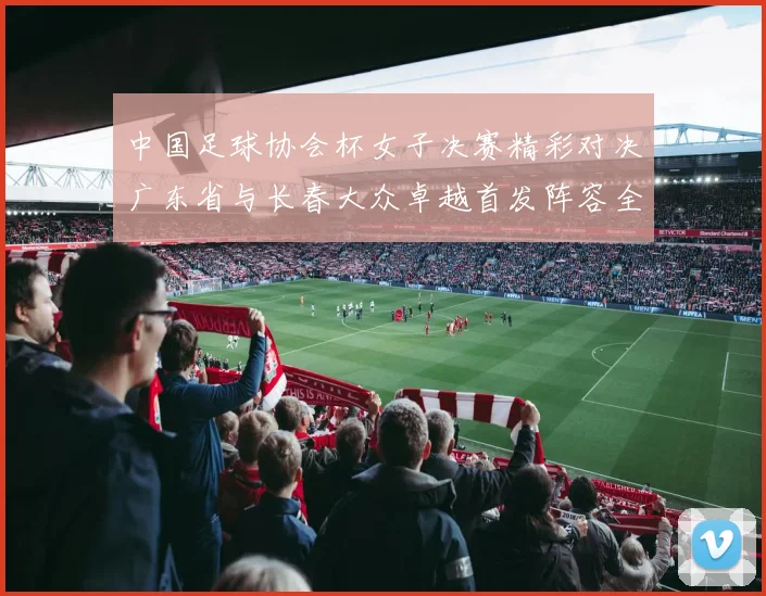 中国足球协会杯女子决赛精彩对决广东省与长春大众卓越首发阵容全面解析