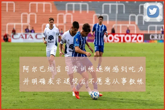 阿尔巴坦言日常训练逐渐感到吃力并明确表示退役后不愿意从事教练工作