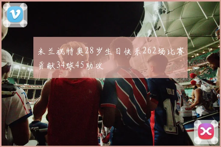 米兰祝特奥28岁生日快乐262场比赛贡献34球45助攻