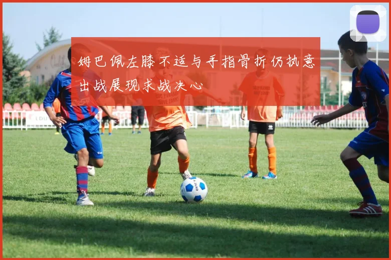 姆巴佩左膝不适与手指骨折仍执意出战展现求战决心