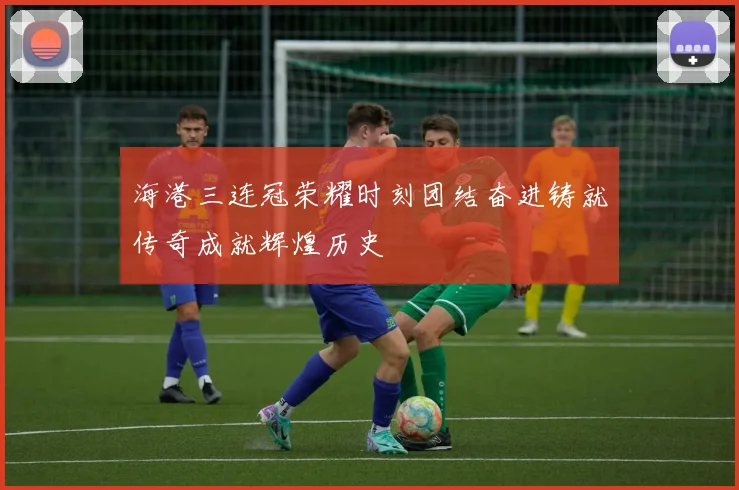 海港三连冠荣耀时刻团结奋进铸就传奇成就辉煌历史
