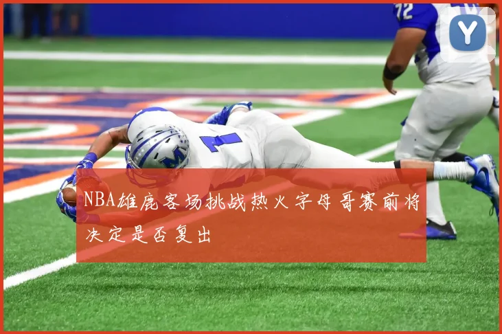 NBA雄鹿客场挑战热火字母哥赛前将决定是否复出