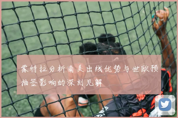 蒙特拉分析南美出线优势与世欧预抽签影响的深刻见解