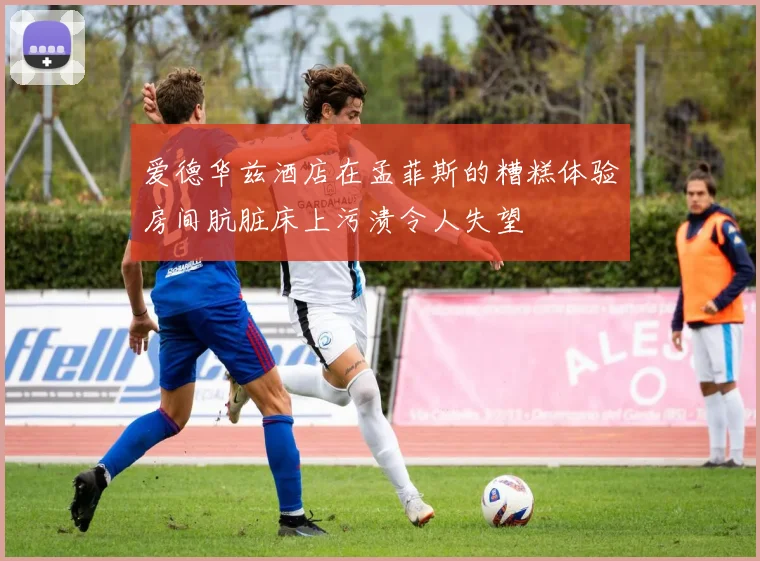 爱德华兹酒店在孟菲斯的糟糕体验房间肮脏床上污渍令人失望