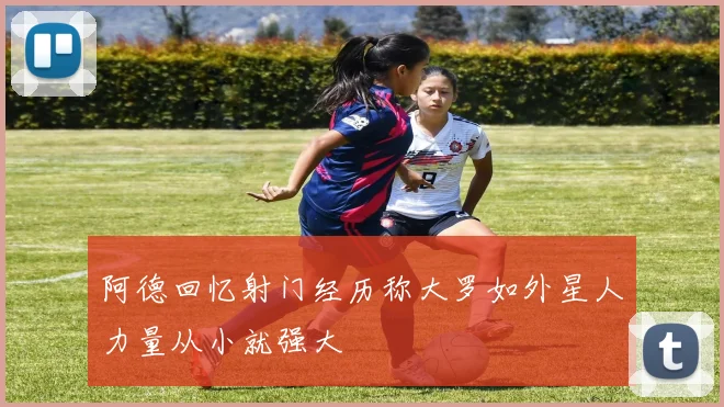 阿德回忆射门经历称大罗如外星人力量从小就强大