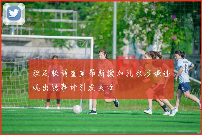 欧足联调查里昂新援加扎尔涉嫌违规出场事件引发关注