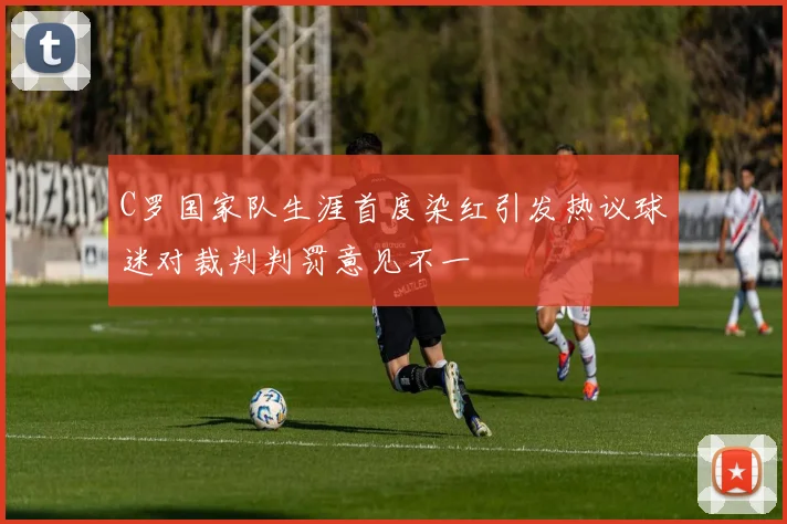 C罗国家队生涯首度染红引发热议球迷对裁判判罚意见不一