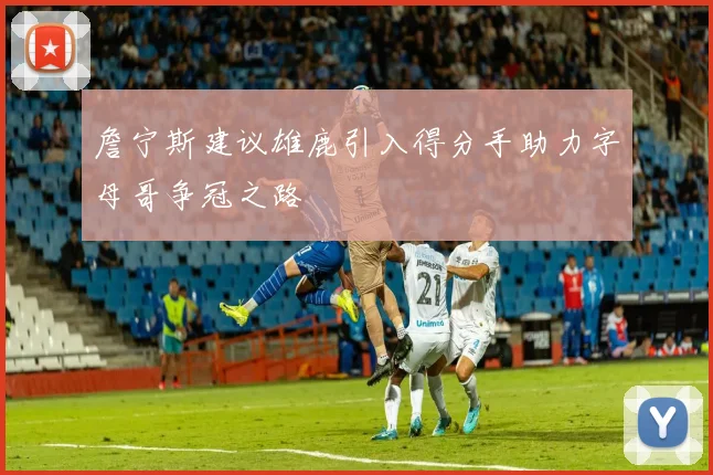 詹宁斯建议雄鹿引入得分手助力字母哥争冠之路