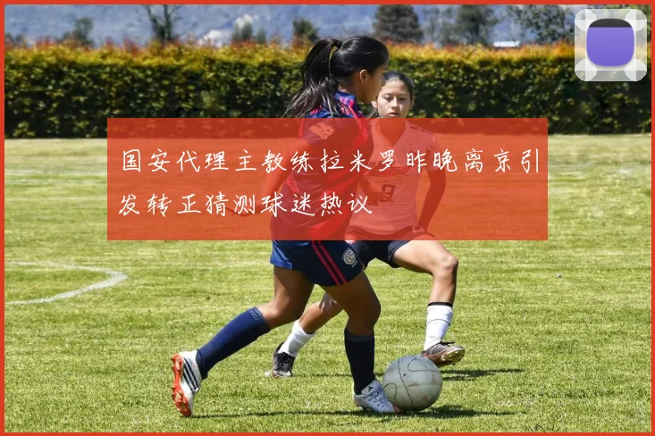 国安代理主教练拉米罗昨晚离京引发转正猜测球迷热议