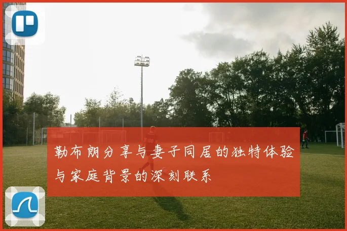 勒布朗分享与妻子同居的独特体验与家庭背景的深刻联系