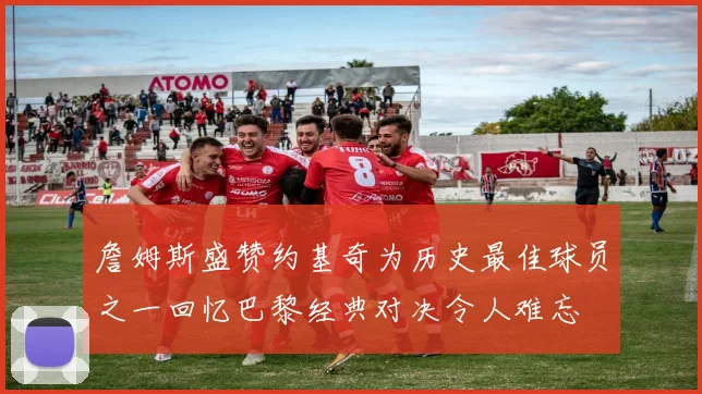 詹姆斯盛赞约基奇为历史最佳球员之一回忆巴黎经典对决令人难忘
