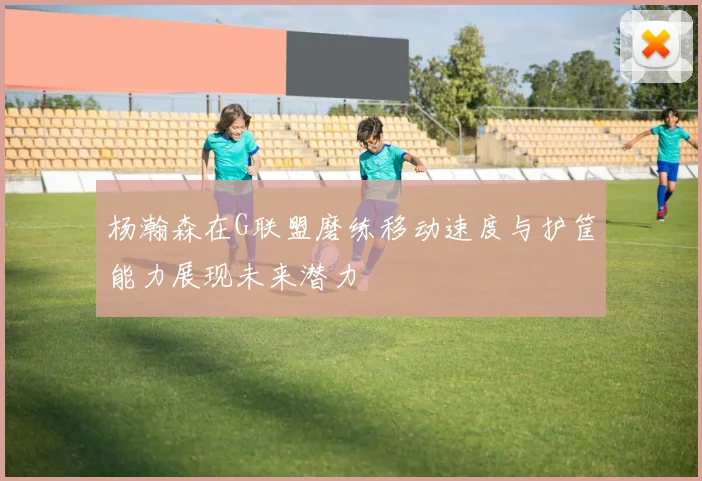 杨瀚森在G联盟磨练移动速度与护筐能力展现未来潜力
