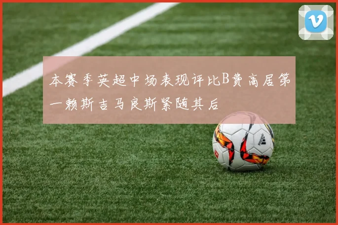 本赛季英超中场表现评比B费高居第一赖斯吉马良斯紧随其后