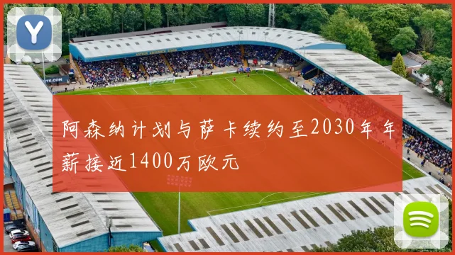阿森纳计划与萨卡续约至2030年年薪接近1400万欧元