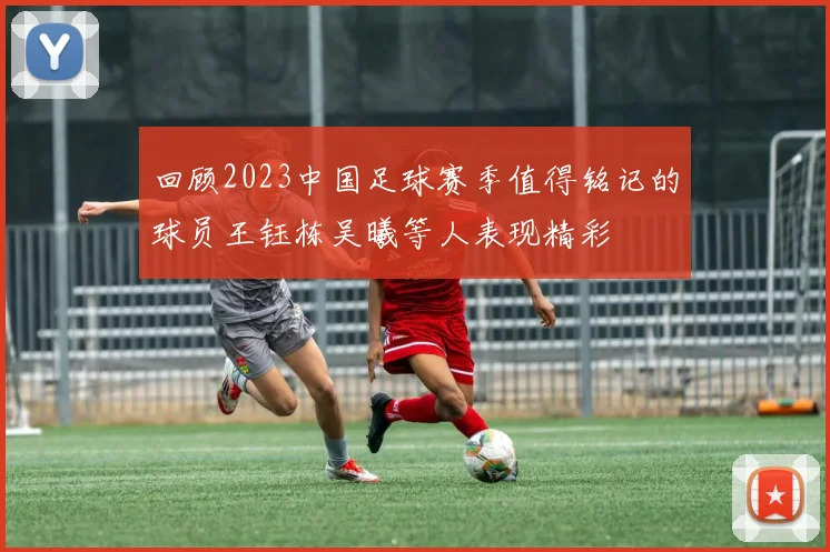 回顾2023中国足球赛季值得铭记的球员王钰栋吴曦等人表现精彩