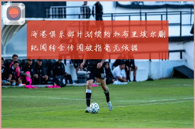 海港俱乐部计划续约加布里埃尔蒯纪闻转会传闻被指毫无依据
