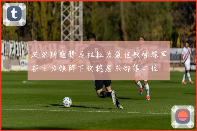 皮尔斯盛赞马祖拉为最佳教练绿军在主力缺阵下仍稳居东部第二位