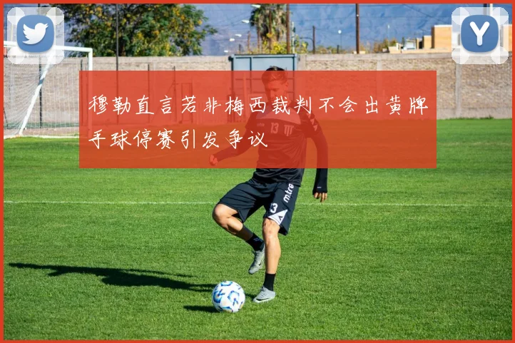 穆勒直言若非梅西裁判不会出黄牌手球停赛引发争议