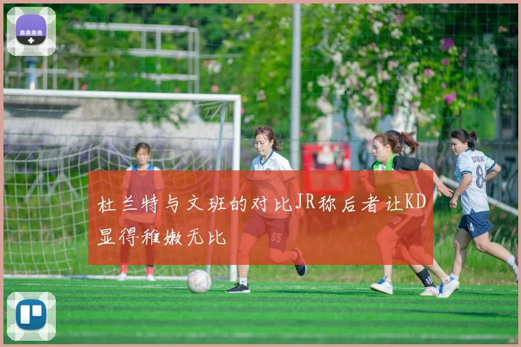 杜兰特与文班的对比JR称后者让KD显得稚嫩无比