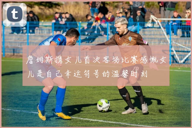 詹姆斯携女儿首次客场比赛感慨女儿是自己幸运符号的温馨时刻