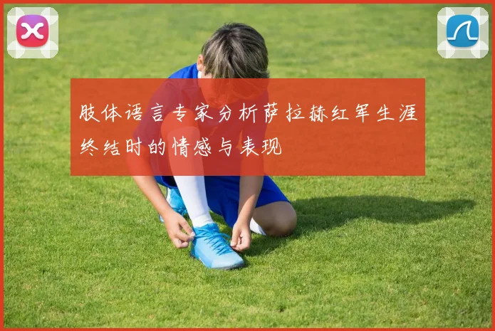 肢体语言专家分析萨拉赫红军生涯终结时的情感与表现