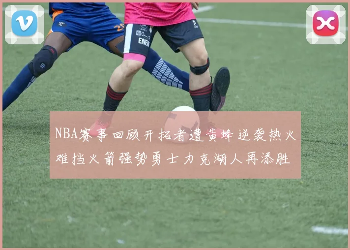 NBA赛事回顾开拓者遭黄蜂逆袭热火难挡火箭强势勇士力克湖人再添胜绩