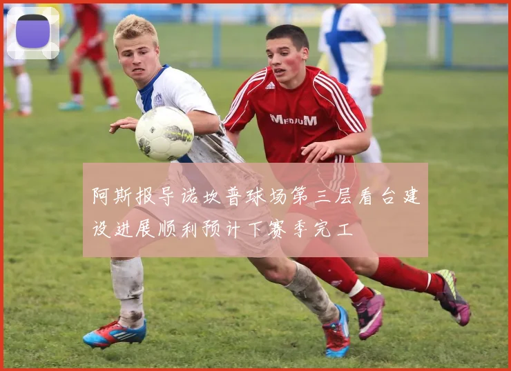 阿斯报导诺坎普球场第三层看台建设进展顺利预计下赛季完工