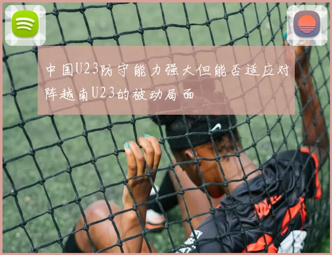 中国U23防守能力强大但能否适应对阵越南U23的被动局面