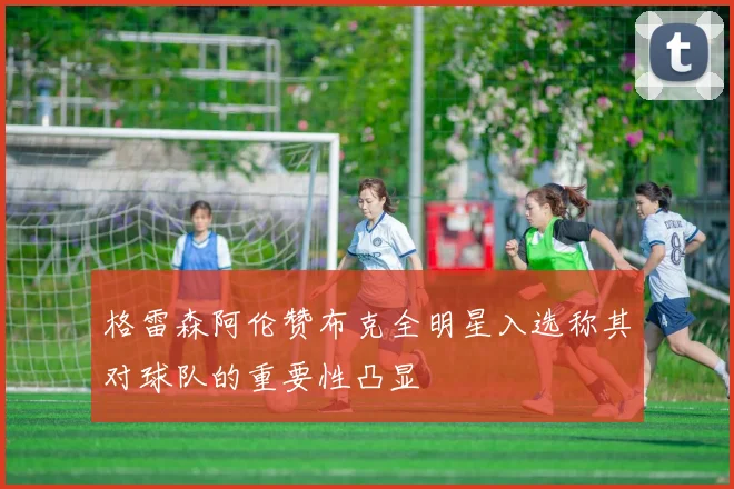 格雷森阿伦赞布克全明星入选称其对球队的重要性凸显