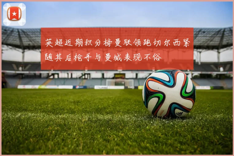英超近期积分榜曼联领跑切尔西紧随其后枪手与曼城表现不俗